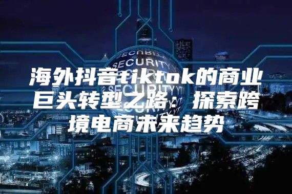 海外抖音tiktok的商业巨头转型之路：探索跨境电商未来趋势