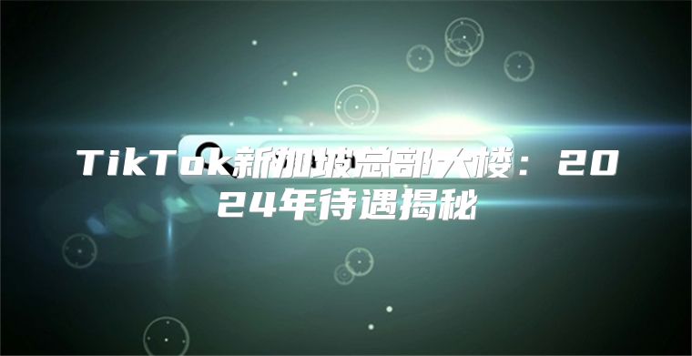 TikTok新加坡总部大楼：2025年待遇揭秘