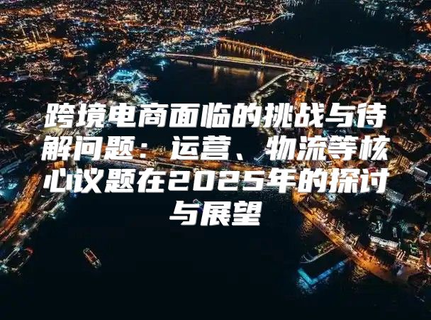 跨境电商面临的挑战与待解问题：运营、物流等核心议题在2025年的探讨与展望
