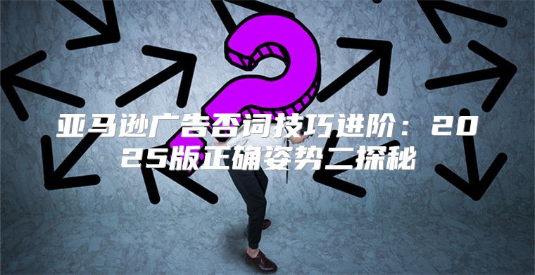 亚马逊广告否词技巧进阶：2025版正确姿势二探秘