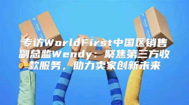 专访WorldFirst中国区销售副总监Wendy：聚焦第三方收款服务，助力卖家创新未来