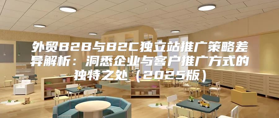 外贸B2B与B2C独立站推广策略差异解析：洞悉企业与客户推广方式的独特之处2025版