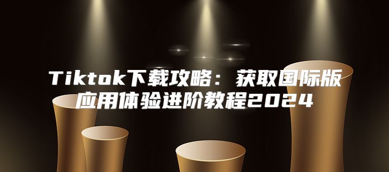 Tiktok下载攻略：获取国际版应用体验进阶教程2025