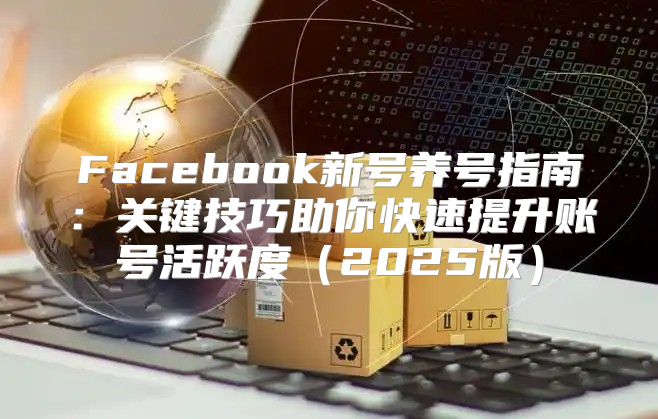 Facebook新号养号指南：关键技巧助你快速提升账号活跃度2025版