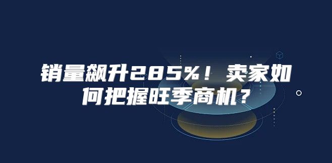 销量飙升285%！卖家如何把握旺季商机？