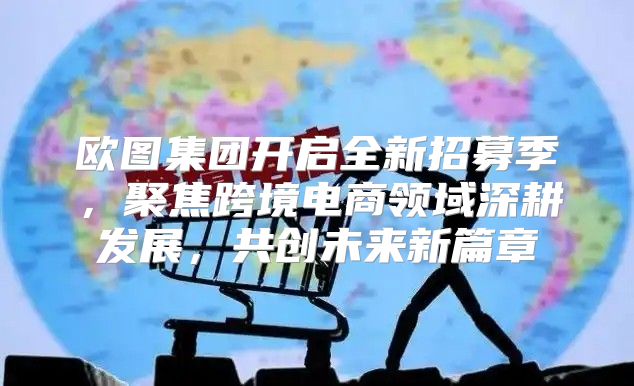 欧图集团开启全新招募季，聚焦跨境电商领域深耕发展，共创未来新篇章