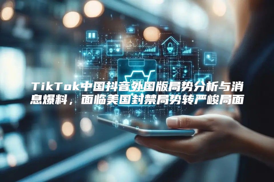 TikTok中国抖音外国版局势分析与消息爆料，面临美国封禁局势转严峻局面