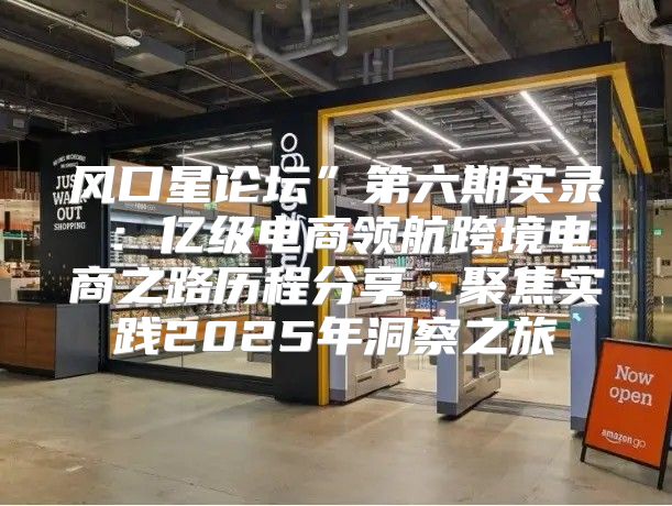 风口星论坛”第六期实录②：亿级电商领航跨境电商之路历程分享·聚焦实践2025年洞察之旅