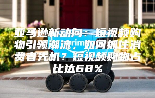 亚马逊新动向：短视频购物引领潮流，如何抓住消费者先机？短视频购物占比达68%