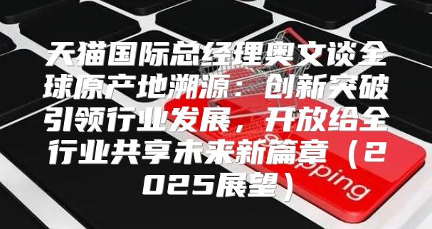 天猫国际总经理奥文谈全球原产地溯源：创新突破引领行业发展，开放给全行业共享未来新篇章2025展望