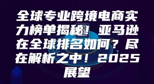 全球专业跨境电商实力榜单揭秘！亚马逊在全球排名如何？尽在解析之中！2025展望