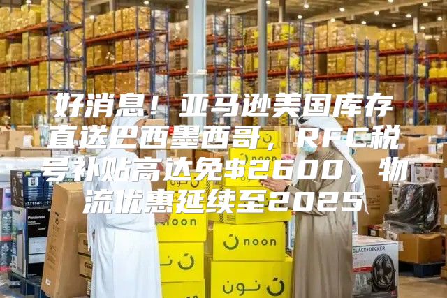 好消息！亚马逊美国库存直送巴西墨西哥，RFC税号补贴高达免$2600，物流优惠延续至2025