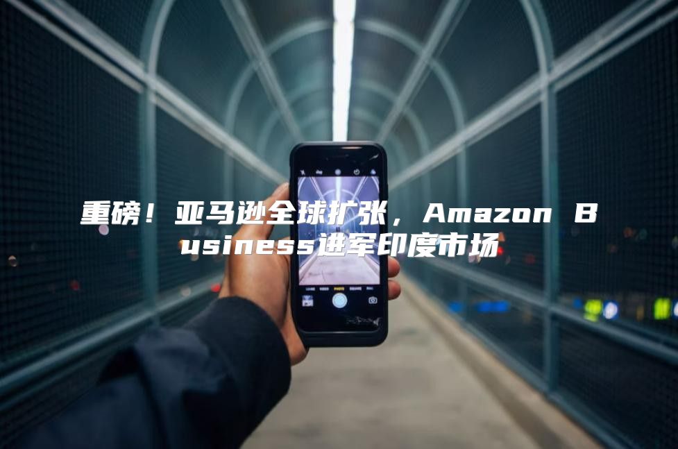重磅！亚马逊全球扩张，Amazon Business进军印度市场
