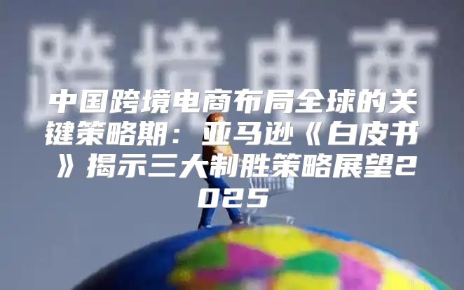 中国跨境电商布局全球的关键策略期：亚马逊白皮书揭示三大制胜策略展望2025