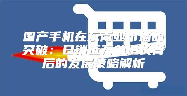 国产手机在东南亚市场的突破：日销近万单增长背后的发展策略解析