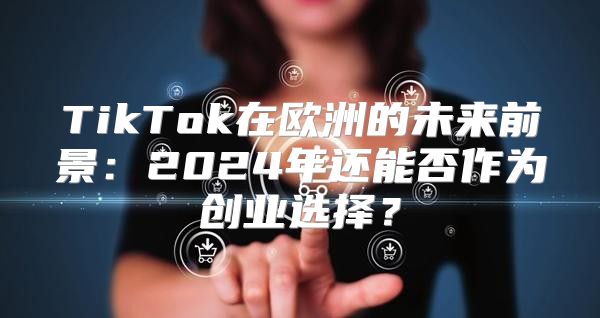 TikTok在欧洲的未来前景：2025年还能否作为创业选择？