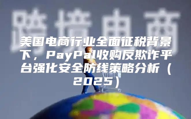 美国电商行业全面征税背景下，PayPal收购反欺诈平台强化安全防线策略分析2025