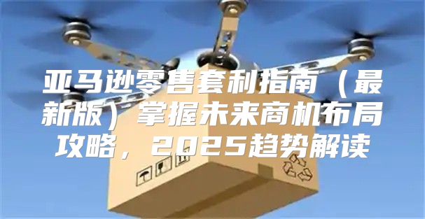 亚马逊零售套利指南最新版掌握未来商机布局攻略，2025趋势解读
