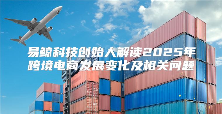 易鲸科技创始人解读2025年跨境电商发展变化及相关问题