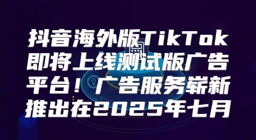 抖音海外版TikTok即将上线测试版广告平台！广告服务崭新推出在2025年七月