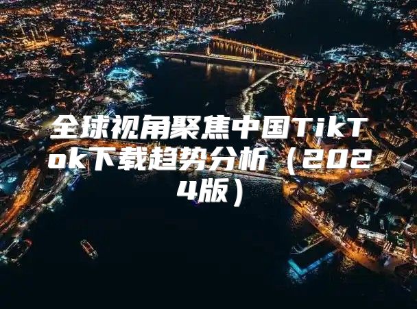 全球视角聚焦中国TikTok下载趋势分析2025版