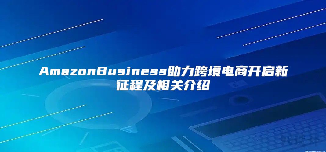 AmazonBusiness助力跨境电商开启新征程及相关介绍