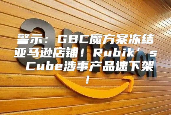 警示：GBC魔方案冻结亚马逊店铺！Rubik’s Cube涉事产品速下架！