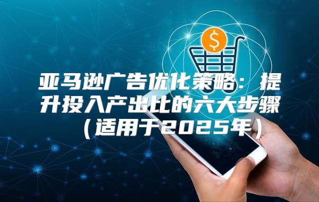 亚马逊广告优化策略：提升投入产出比的六大步骤适用于2025年