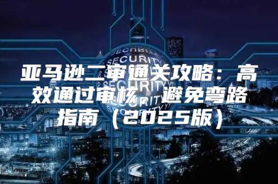 亚马逊二审通关攻略：高效通过审核，避免弯路指南2025版