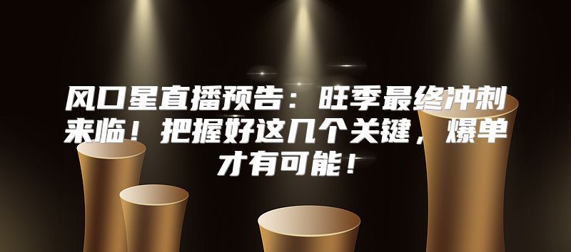 风口星直播预告：旺季最终冲刺来临！把握好这几个关键，爆单才有可能！