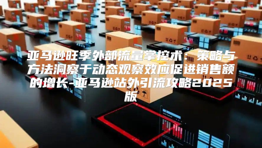 亚马逊旺季外部流量掌控术：策略与方法洞察于动态观察效应促进销售额的增长-亚马逊站外引流攻略2025版