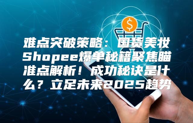 难点突破策略：国货美妆Shopee爆单秘籍聚焦瞄准点解析！成功秘诀是什么？立足未来2025趋势