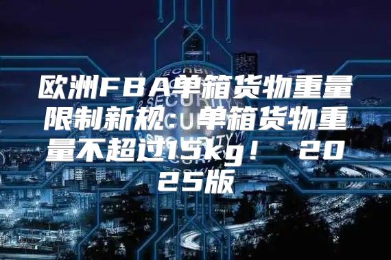 欧洲FBA单箱货物重量限制新规：单箱货物重量不超过15kg！ 2025版