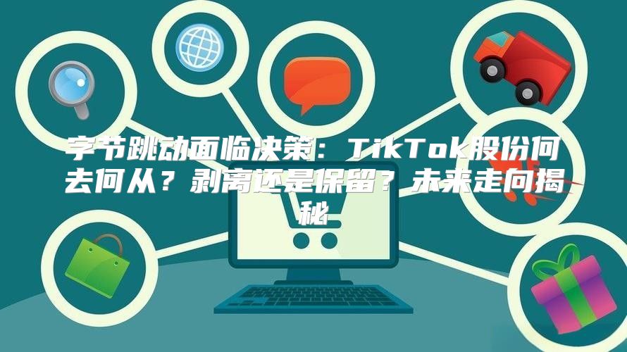 字节跳动面临决策：TikTok股份何去何从？剥离还是保留？未来走向揭秘
