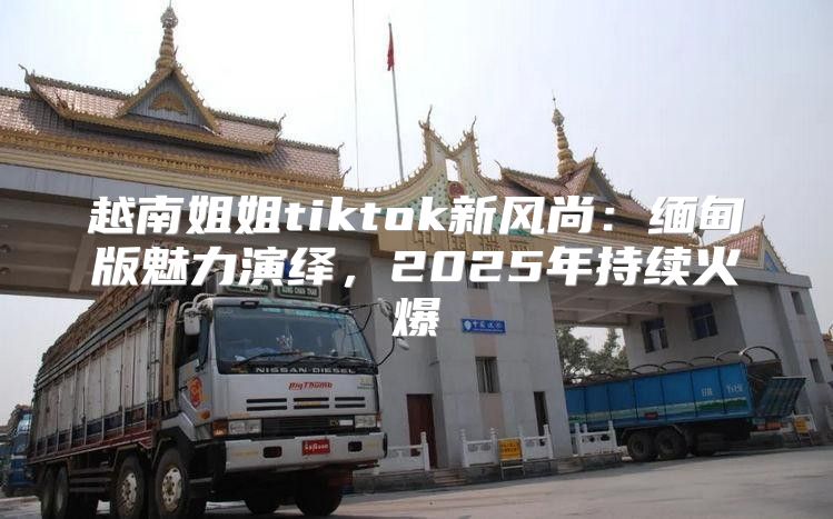 越南姐姐tiktok新风尚：缅甸版魅力演绎，2025年持续火爆