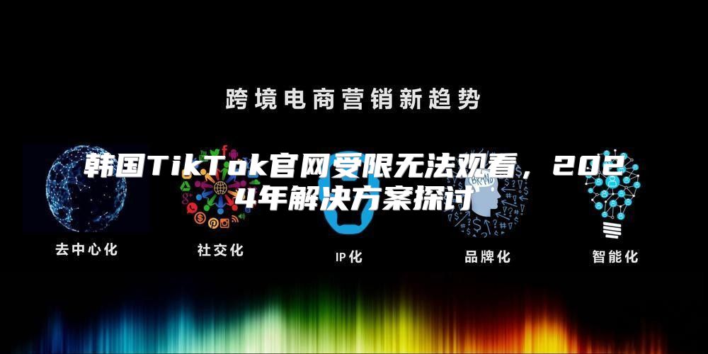 韩国TikTok官网受限无法观看，2025年解决方案探讨