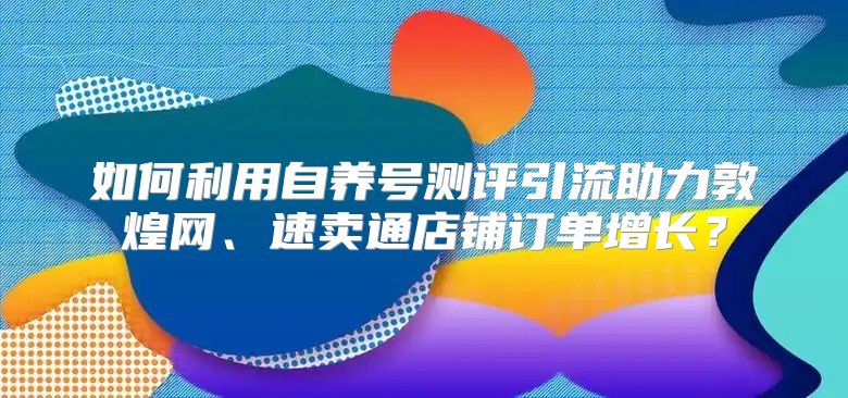 如何利用自养号测评引流助力敦煌网、速卖通店铺订单增长？