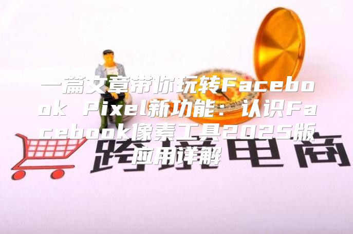一篇文章带你玩转Facebook Pixel新功能：认识Facebook像素工具2025版应用详解