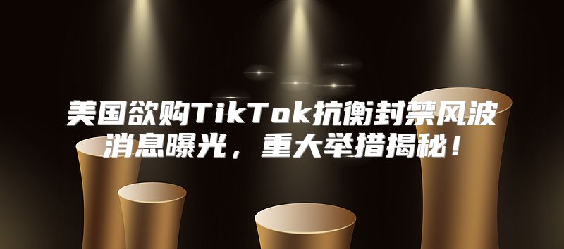 美国欲购TikTok抗衡封禁风波消息曝光，重大举措揭秘！