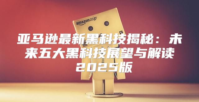 亚马逊最新黑科技揭秘：未来五大黑科技展望与解读 2025版