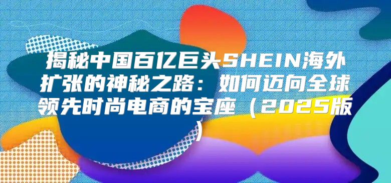 揭秘中国百亿巨头SHEIN海外扩张的神秘之路：如何迈向全球领先时尚电商的宝座2025版