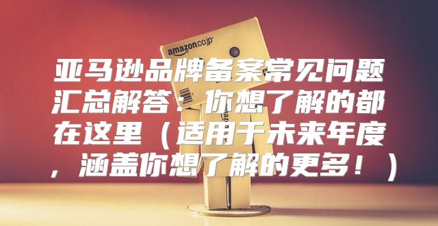 亚马逊品牌备案常见问题汇总解答：你想了解的都在这里适用于未来年度，涵盖你想了解的更多！