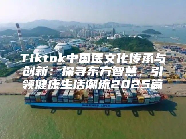 Tiktok中国医文化传承与创新：探寻东方智慧，引领健康生活潮流2025篇