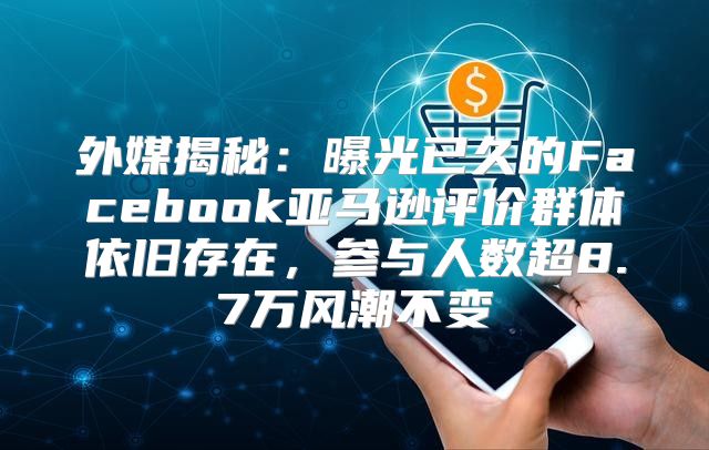 外媒揭秘：曝光已久的Facebook亚马逊评价群体依旧存在，参与人数超8.7万风潮不变