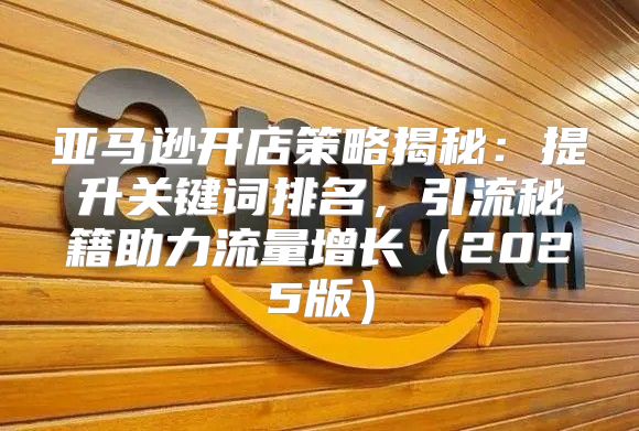 亚马逊开店策略揭秘：提升关键词排名，引流秘籍助力流量增长2025版