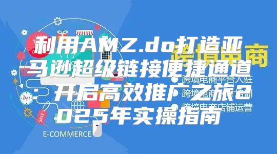利用AMZ.do打造亚马逊超级链接便捷通道：开启高效推广之旅2025年实操指南