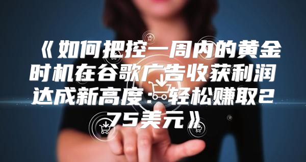 如何把控一周内的黄金时机在谷歌广告收获利润达成新高度：轻松赚取275美元