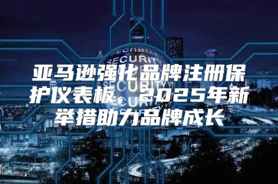 亚马逊强化品牌注册保护仪表板，2025年新举措助力品牌成长
