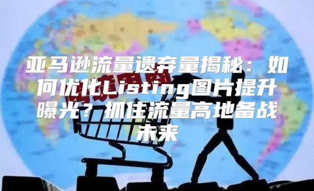 亚马逊流量遗弃量揭秘：如何优化Listing图片提升曝光？抓住流量高地备战未来