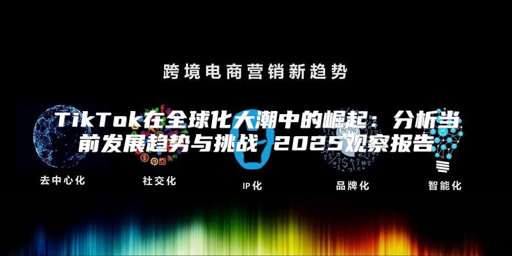 TikTok在全球化大潮中的崛起：分析当前发展趋势与挑战 2025观察报告